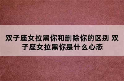 双子座女拉黑你和删除你的区别 双子座女拉黑你是什么心态